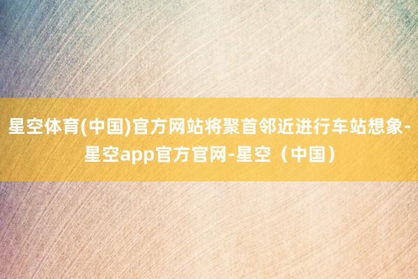 星空体育(中国)官方网站将聚首邻近进行车站想象-星空app官方官网-星空（中国）