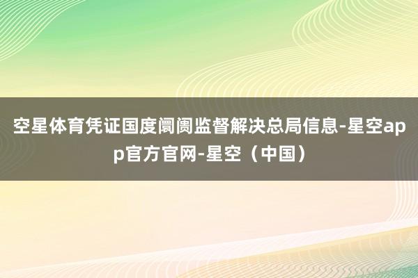 空星体育凭证国度阛阓监督解决总局信息-星空app官方官网-星空（中国）
